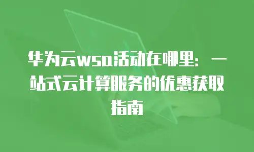 华为云wsa活动在哪里：一站式云计算服务的优惠获取指南