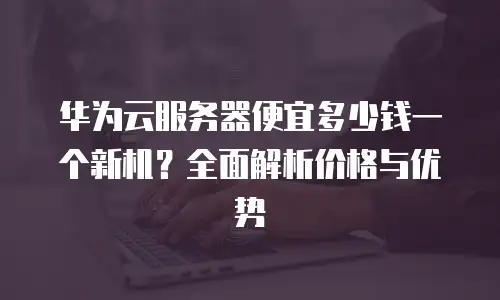 华为云服务器便宜多少钱一个新机？全面解析价格与优势