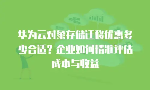 华为云对象存储迁移优惠多少合适？企业如何精准评估成本与收益