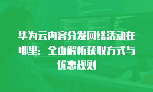 华为云内容分发网络活动在哪里：全面解析获取方式与优惠规则