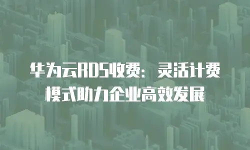 华为云RDS收费：灵活计费模式助力企业高效发展
