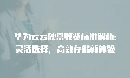 华为云云硬盘收费标准解析：灵活选择，高效存储新体验