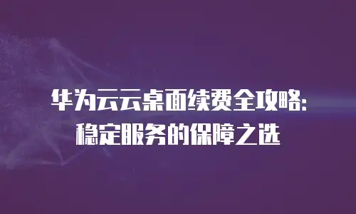 华为云云桌面续费全攻略：稳定服务的保障之选