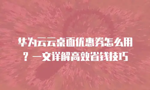 华为云云桌面优惠券怎么用？一文详解高效省钱技巧