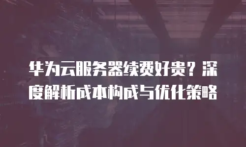华为云服务器续费好贵？深度解析成本构成与优化策略