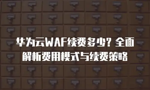 华为云WAF续费多少？全面解析费用模式与续费策略