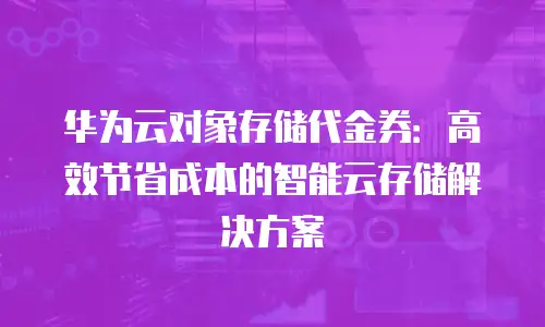 华为云对象存储代金券：高效节省成本的智能云存储解决方案