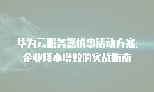 华为云服务器优惠活动方案：企业降本增效的实战指南