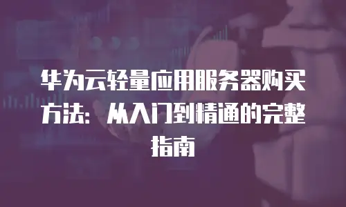 华为云轻量应用服务器购买方法：从入门到精通的完整指南