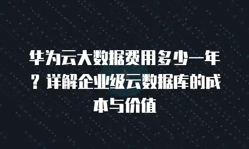 华为云大数据费用多少一年？详解企业级云数据库的成本与价值