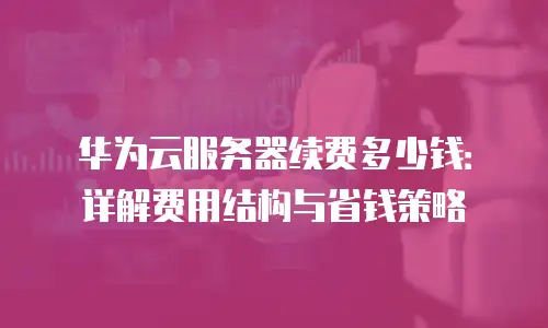 华为云服务器续费多少钱：详解费用结构与省钱策略