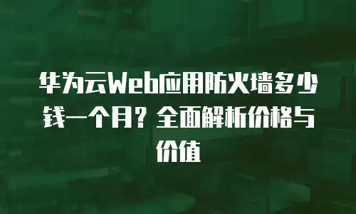 华为云Web应用防火墙多少钱一个月？全面解析价格与价值