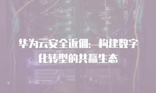 华为云安全返佣：构建数字化转型的共赢生态