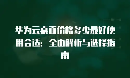 华为云桌面价格多少最好使用合适：全面解析与选择指南