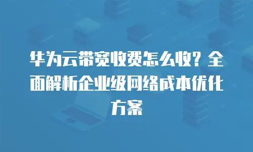 华为云带宽收费怎么收？全面解析企业级网络成本优化方案