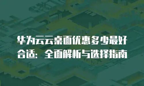 华为云云桌面优惠多少最好合适：全面解析与选择指南