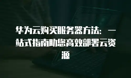 华为云购买服务器方法：一站式指南助您高效部署云资源