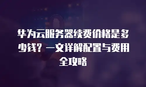 华为云服务器续费价格是多少钱？一文详解配置与费用全攻略