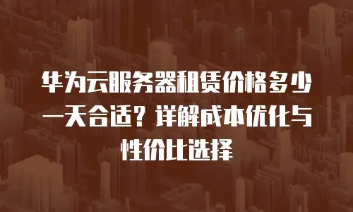 华为云服务器租赁价格多少一天合适？详解成本优化与性价比选择