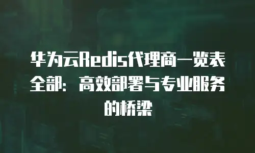 华为云Redis代理商一览表全部：高效部署与专业服务的桥梁