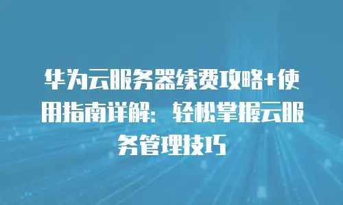 华为云服务器续费攻略+使用指南详解：轻松掌握云服务管理技巧