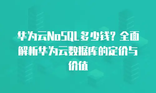 华为云NoSQL多少钱？全面解析华为云数据库的定价与价值