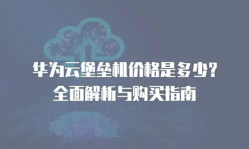 华为云堡垒机价格是多少？全面解析与购买指南
