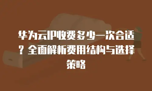华为云IP收费多少一次合适？全面解析费用结构与选择策略