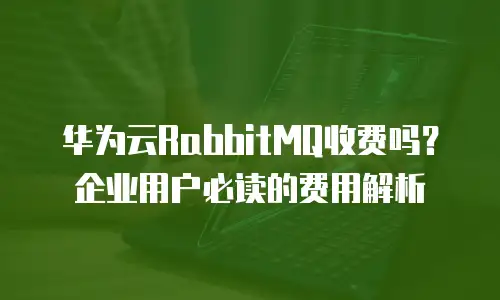 华为云RabbitMQ收费吗？企业用户必读的费用解析