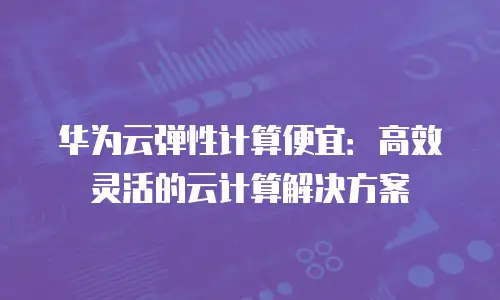 华为云弹性计算便宜：高效灵活的云计算解决方案