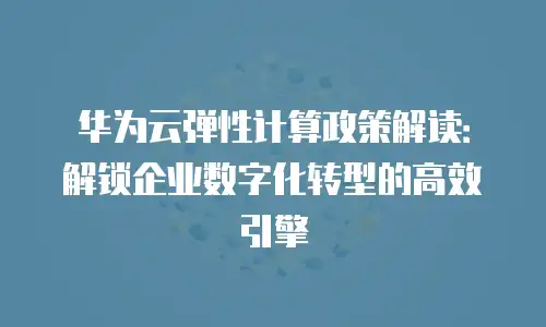华为云弹性计算政策解读：解锁企业数字化转型的高效引擎