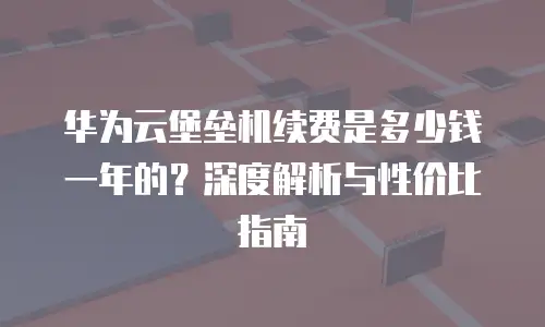 华为云堡垒机续费是多少钱一年的？深度解析与性价比指南
