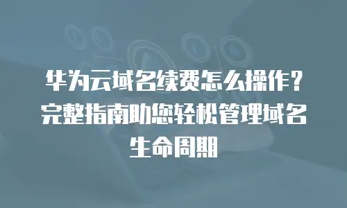 华为云域名续费怎么操作？完整指南助您轻松管理域名生命周期