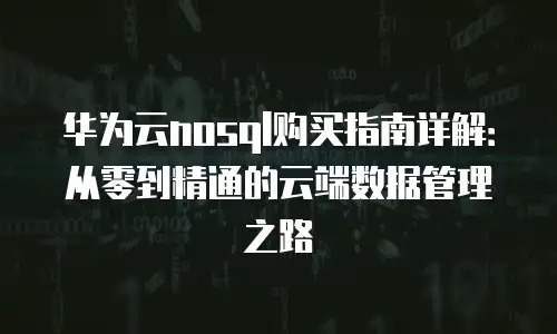 华为云nosql购买指南详解：从零到精通的云端数据管理之路