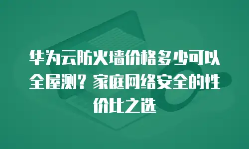 华为云防火墙价格多少可以全屋测？家庭网络安全的性价比之选