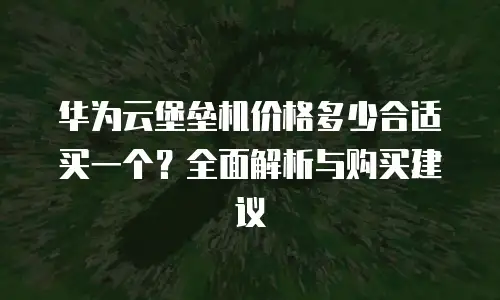 华为云堡垒机价格多少合适买一个？全面解析与购买建议
