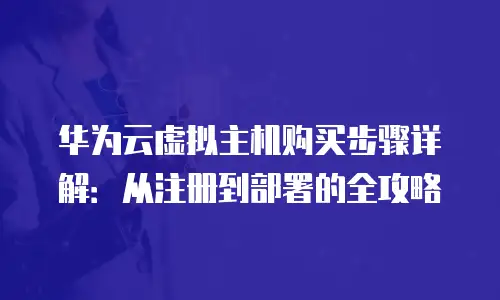 华为云虚拟主机购买步骤详解：从注册到部署的全攻略