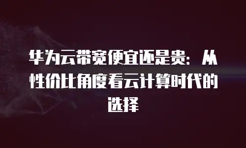 华为云带宽便宜还是贵：从性价比角度看云计算时代的选择