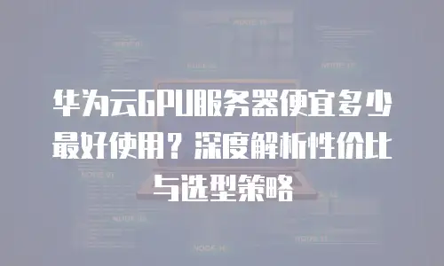 华为云GPU服务器便宜多少最好使用？深度解析性价比与选型策略
