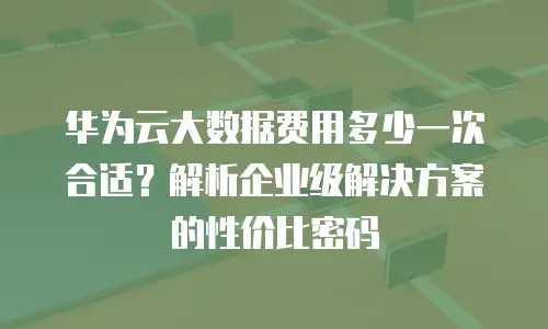 华为云大数据费用多少一次合适？解析企业级解决方案的性价比密码