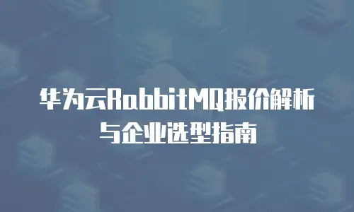 华为云RabbitMQ报价解析与企业选型指南