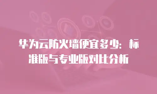 华为云防火墙便宜多少：标准版与专业版对比分析