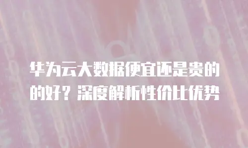 华为云大数据便宜还是贵的的好？深度解析性价比优势
