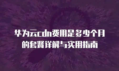 华为云cdn费用是多少个月的套餐详解与实用指南