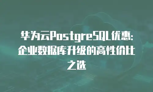 华为云PostgreSQL优惠：企业数据库升级的高性价比之选