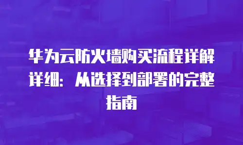 华为云防火墙购买流程详解详细：从选择到部署的完整指南