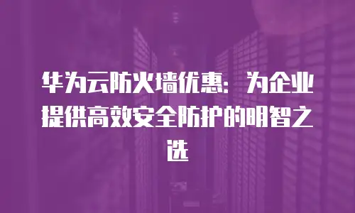 华为云防火墙优惠：为企业提供高效安全防护的明智之选