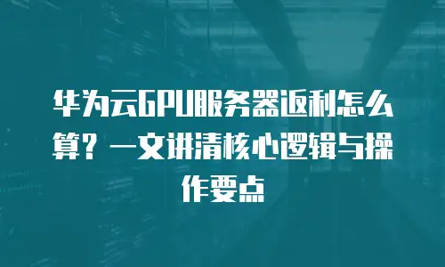 华为云GPU服务器返利怎么算？一文讲清核心逻辑与操作要点