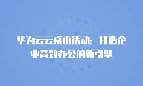 华为云云桌面活动：打造企业高效办公的新引擎