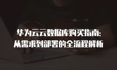 华为云云数据库购买指南：从需求到部署的全流程解析